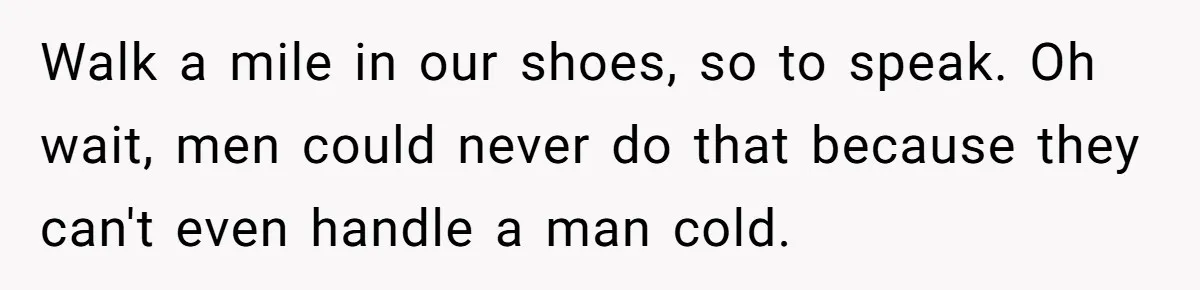 Walk a mile in our shoes, so to speak. Oh wait, men could never do that because they can't even handle a man cold.