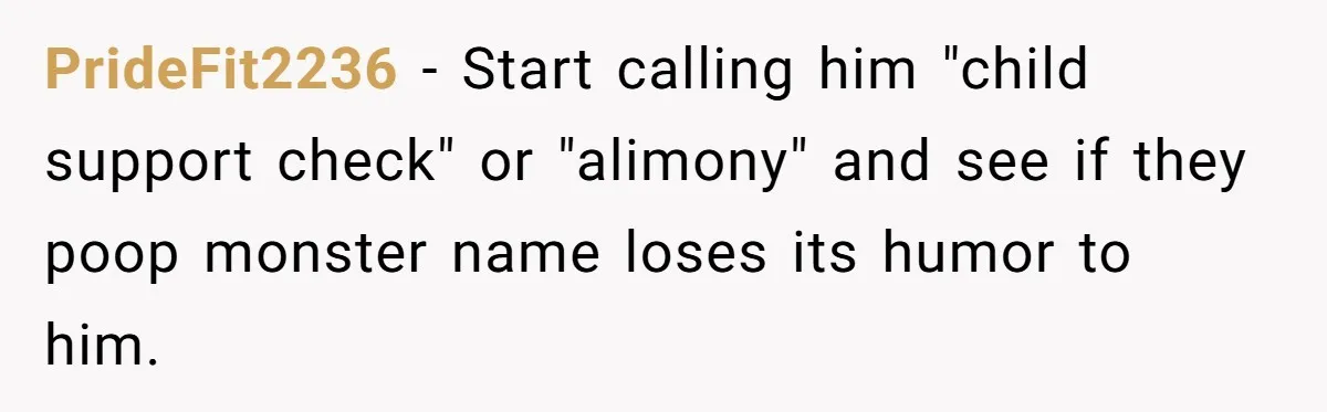 PrideFit2236 − Start calling him "child support check" or "alimony" and see if they poop monster name loses its humor to him.