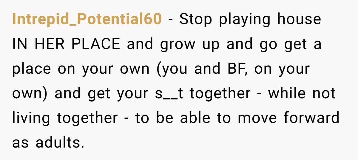 Intrepid_Potential60 − Stop playing house IN HER PLACE and grow up and go get a place on your own (you and BF, on your own) and get your s__t together...