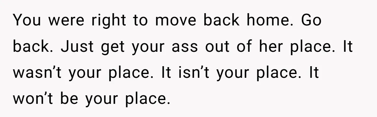 You were right to move back home. Go back. Just get your ass out of her place. It wasn’t your place. It isn’t your place. It won’t be your place.
