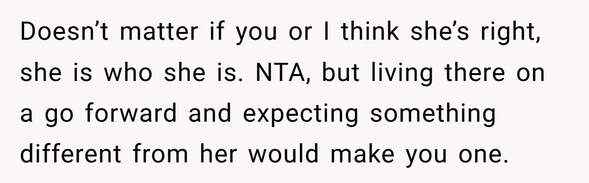 Doesn’t matter if you or I think she’s right, she is who she is. NTA, but living there on a go forward and expecting something different from her would make...