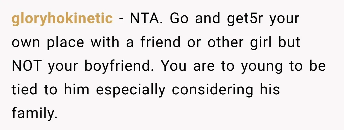 gloryhokinetic − NTA. Go and get5r your own place with a friend or other girl but NOT your boyfriend. You are to young to be tied to him especially considering...