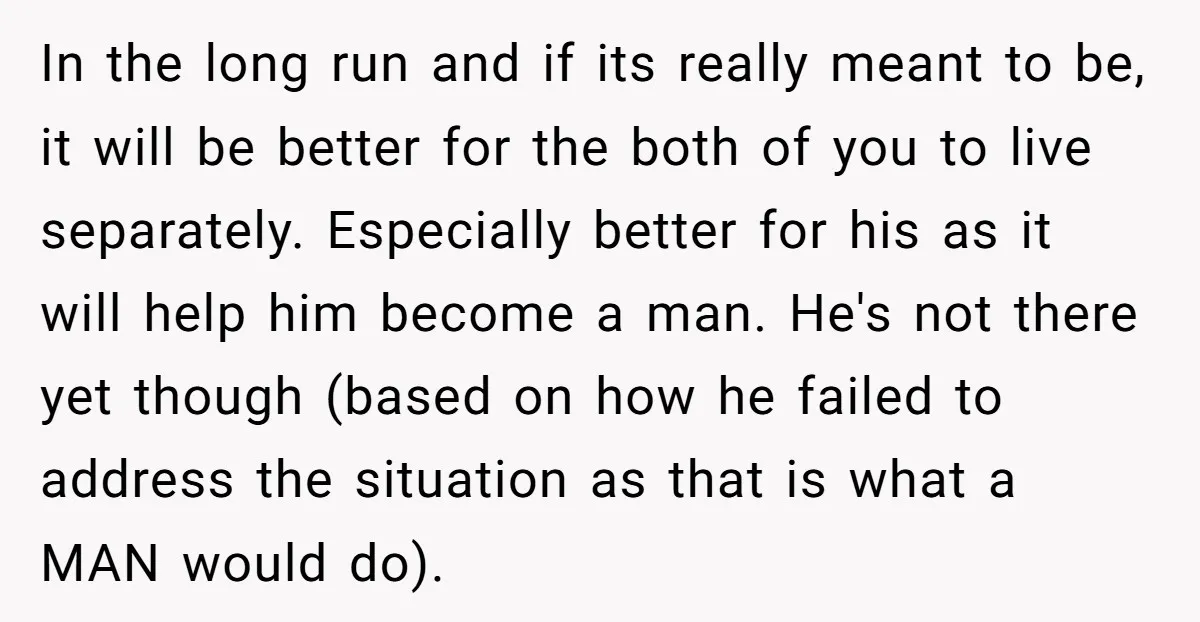 In the long run and if its really meant to be, it will be better for the both of you to live separately. Especially better for his as it will...