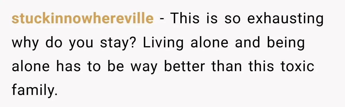 stuckinnowhereville − This is so exhausting why do you stay? Living alone and being alone has to be way better than this toxic family.