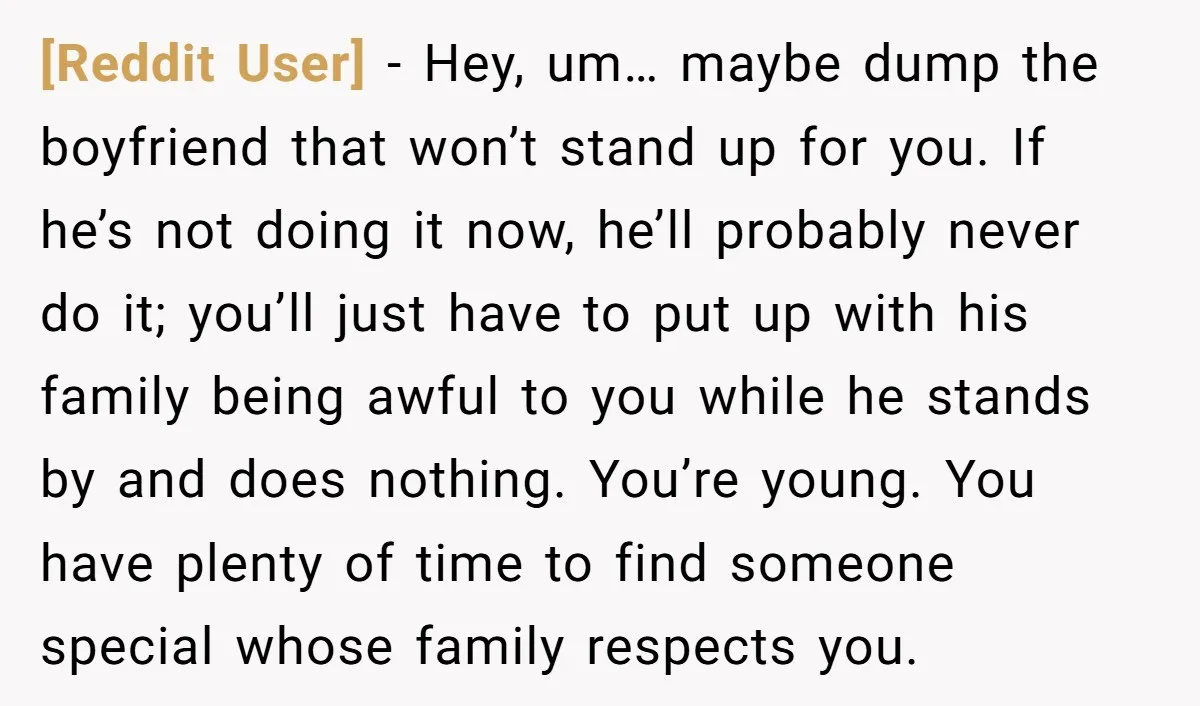 [Reddit User] − Hey, um… maybe dump the boyfriend that won’t stand up for you. If he’s not doing it now, he’ll probably never do it; you’ll just have to...