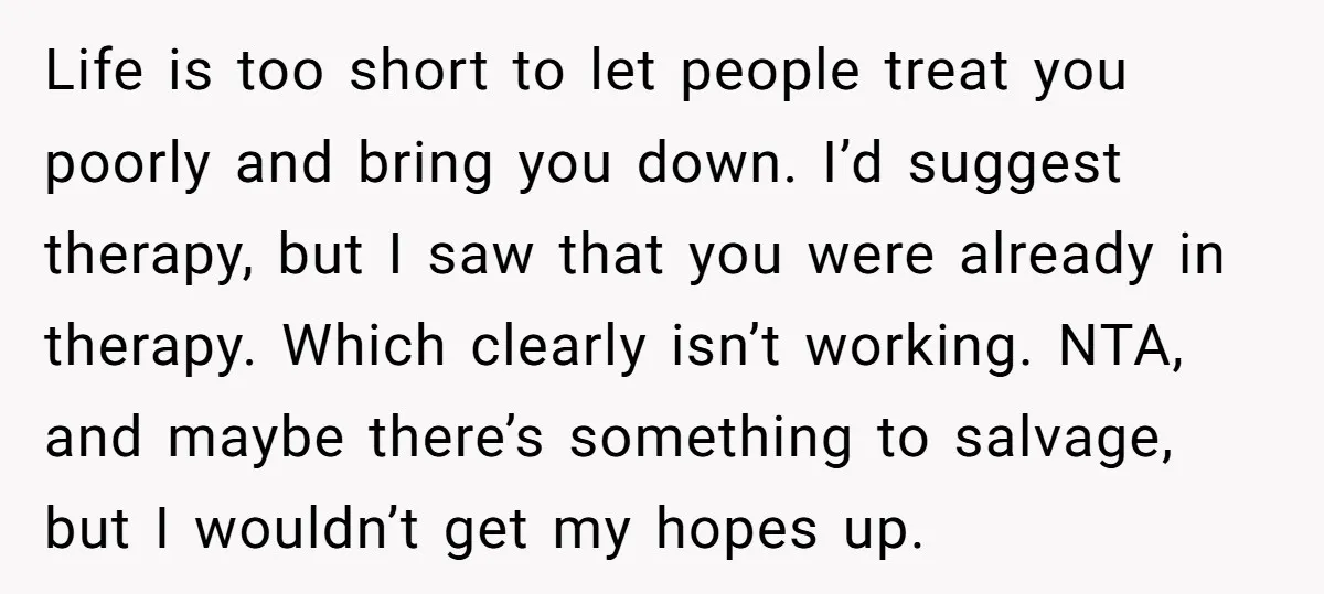 Life is too short to let people treat you poorly and bring you down. I’d suggest therapy, but I saw that you were already in therapy. Which clearly isn’t working....