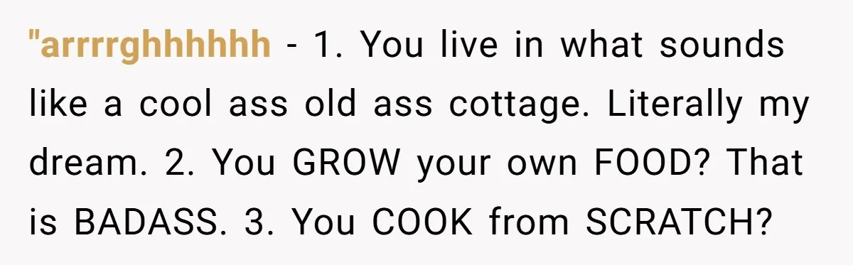 "arrrrghhhhhh − 1. You live in what sounds like a cool ass old ass cottage. Literally my dream. 2. You GROW your own FOOD? That is BADASS. 3. You COOK...
