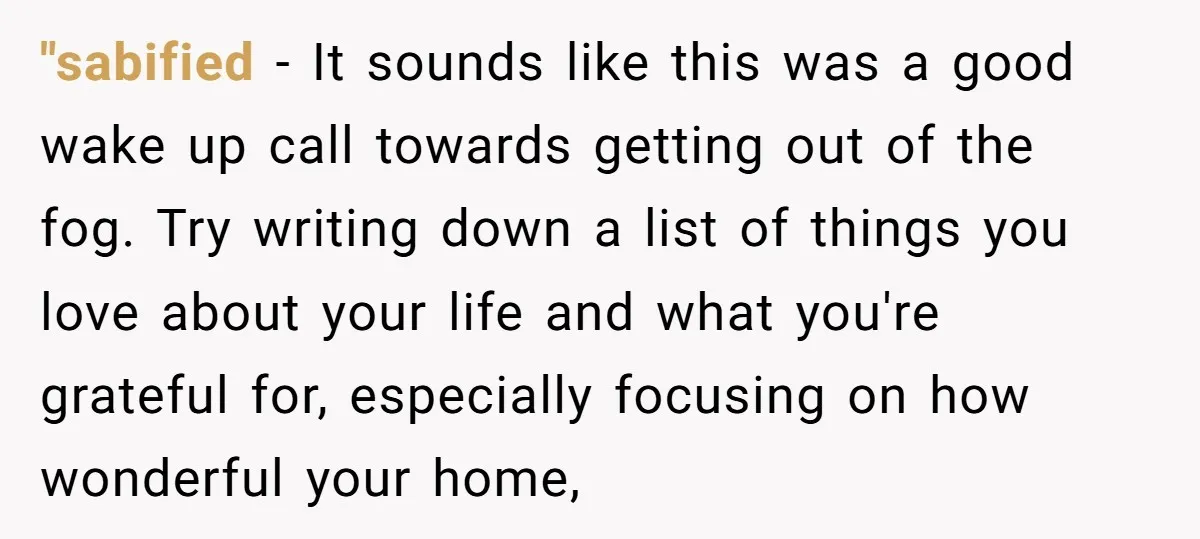 "sabified − It sounds like this was a good wake up call towards getting out of the fog. Try writing down a list of things you love about your life...
