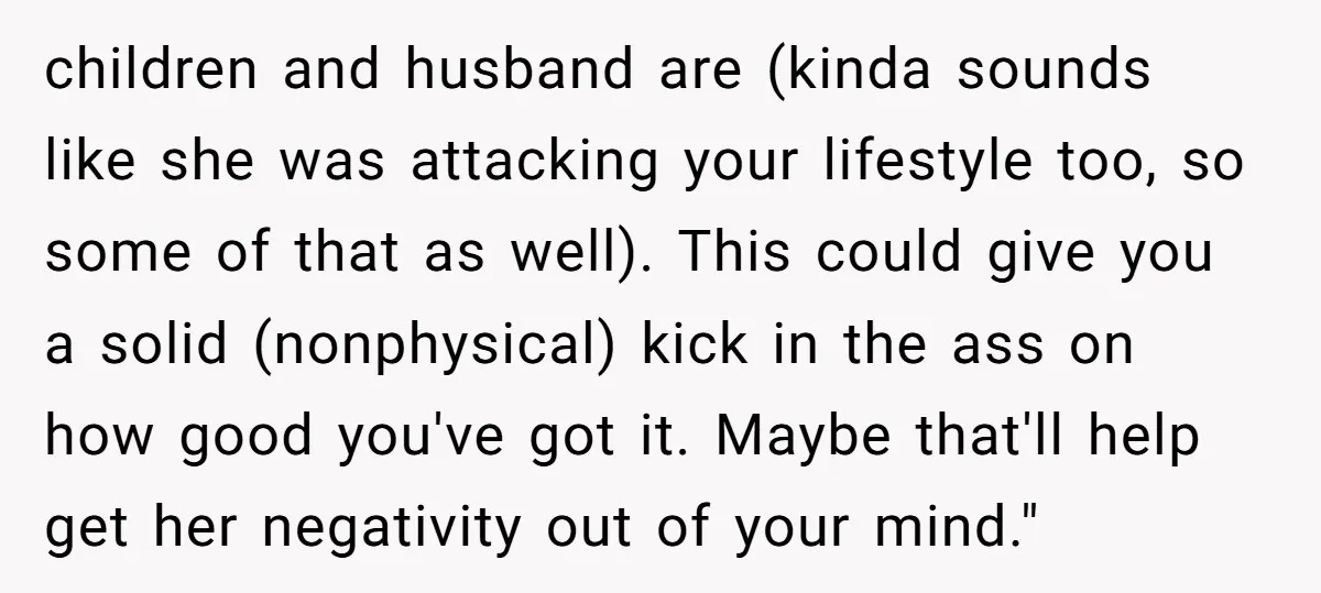 children and husband are (kinda sounds like she was attacking your lifestyle too, so some of that as well). This could give you a solid (nonphysical) kick in the ass...