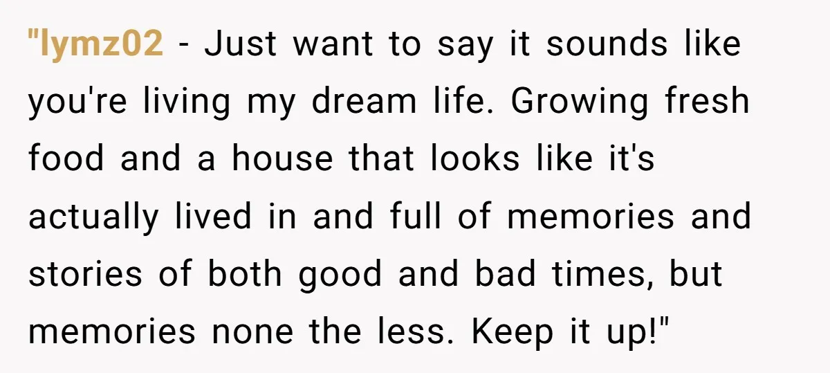 "lymz02 − Just want to say it sounds like you're living my dream life. Growing fresh food and a house that looks like it's actually lived in and full of...