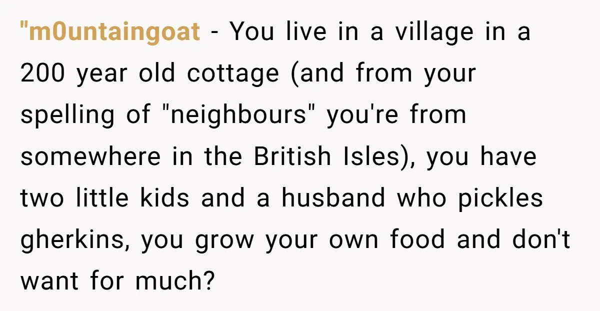 "m0untaingoat − You live in a village in a 200 year old cottage (and from your spelling of "neighbours" you're from somewhere in the British Isles), you have two little...