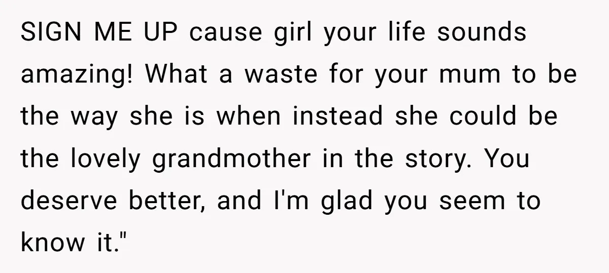 SIGN ME UP cause girl your life sounds amazing! What a waste for your mum to be the way she is when instead she could be the lovely grandmother in...