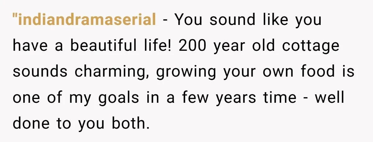 "indiandramaserial − You sound like you have a beautiful life! 200 year old cottage sounds charming, growing your own food is one of my goals in a few years time...