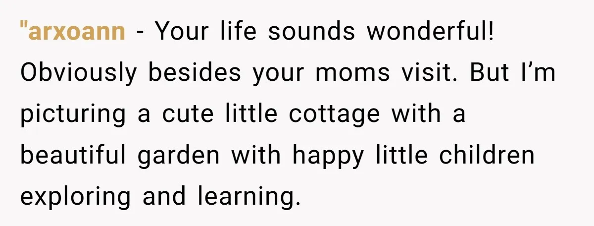"arxoann − Your life sounds wonderful! Obviously besides your moms visit. But I’m picturing a cute little cottage with a beautiful garden with happy little children exploring and learning.