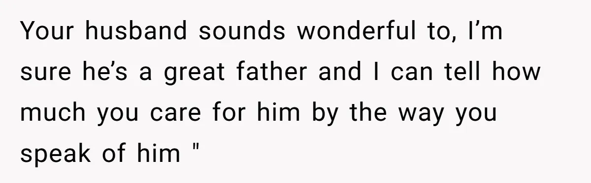Your husband sounds wonderful to, I’m sure he’s a great father and I can tell how much you care for him by the way you speak of him "