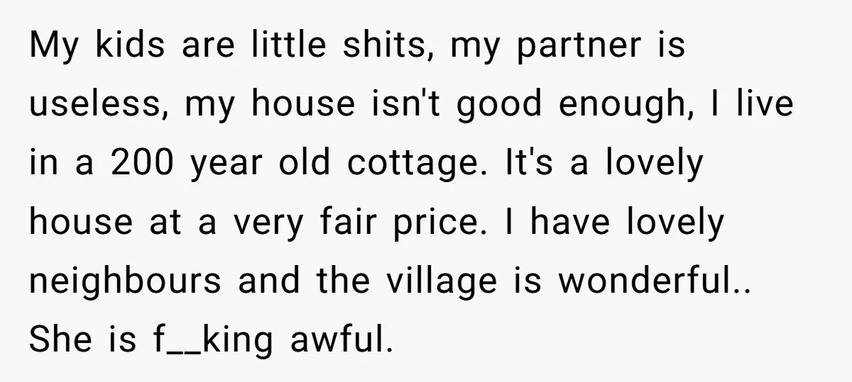 My kids are little shits, my partner is useless, my house isn't good enough, I live in a 200 year old cottage. It's a lovely house at a very fair...