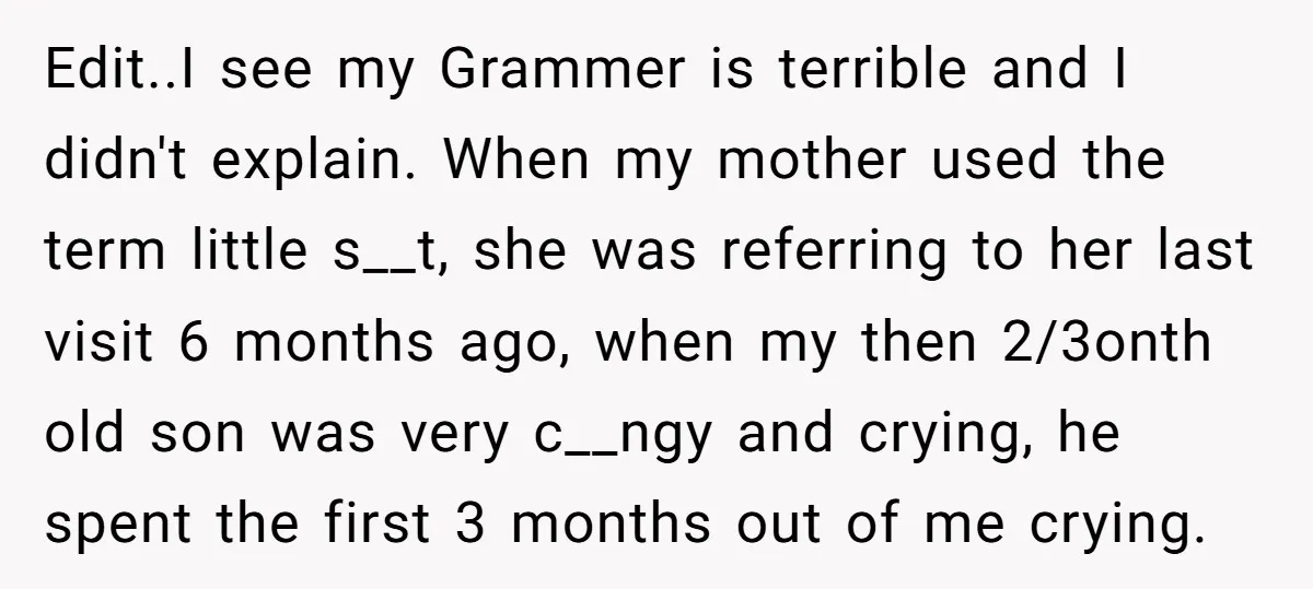 Edit..I see my Grammer is terrible and I didn't explain. When my mother used the term little s__t, she was referring to her last visit 6 months ago, when my...