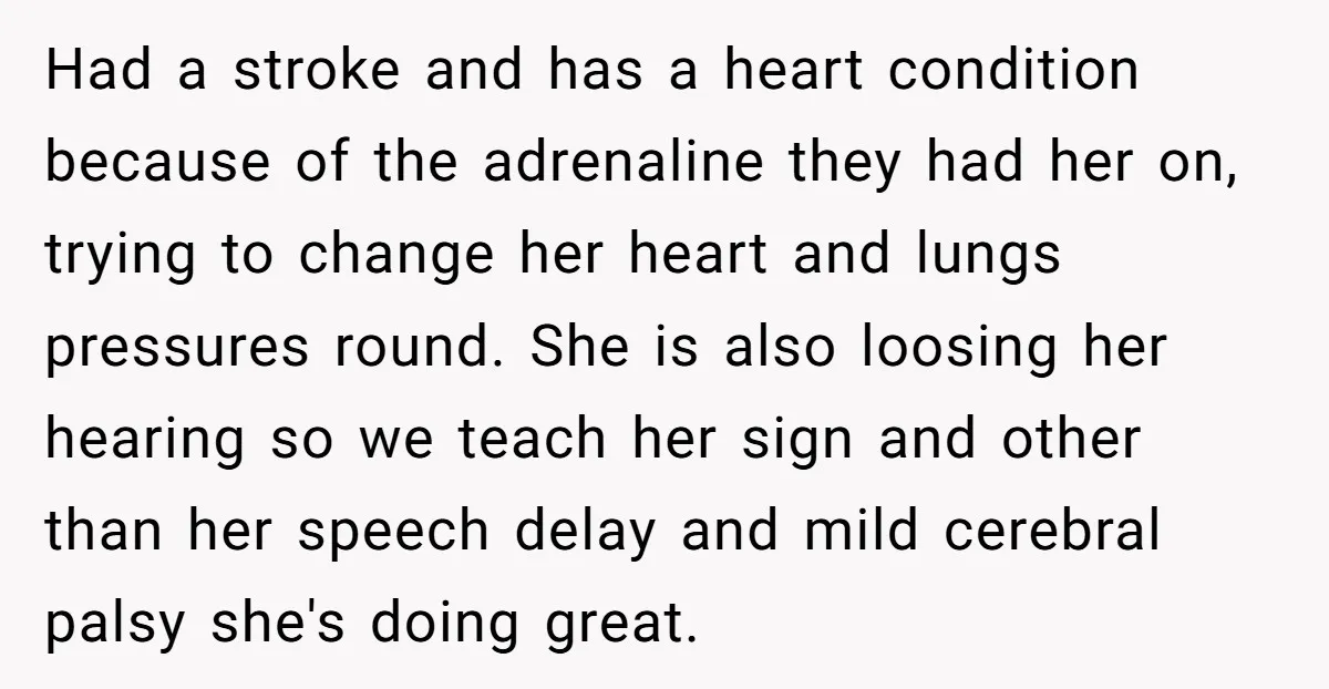 Had a stroke and has a heart condition because of the adrenaline they had her on, trying to change her heart and lungs pressures round. She is also loosing her...