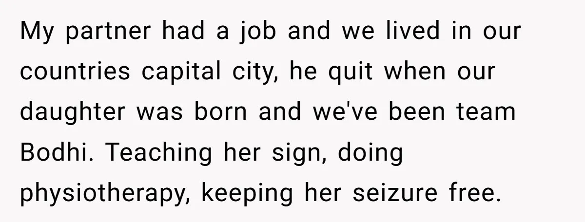 My partner had a job and we lived in our countries capital city, he quit when our daughter was born and we've been team Bodhi. Teaching her sign, doing physiotherapy,...
