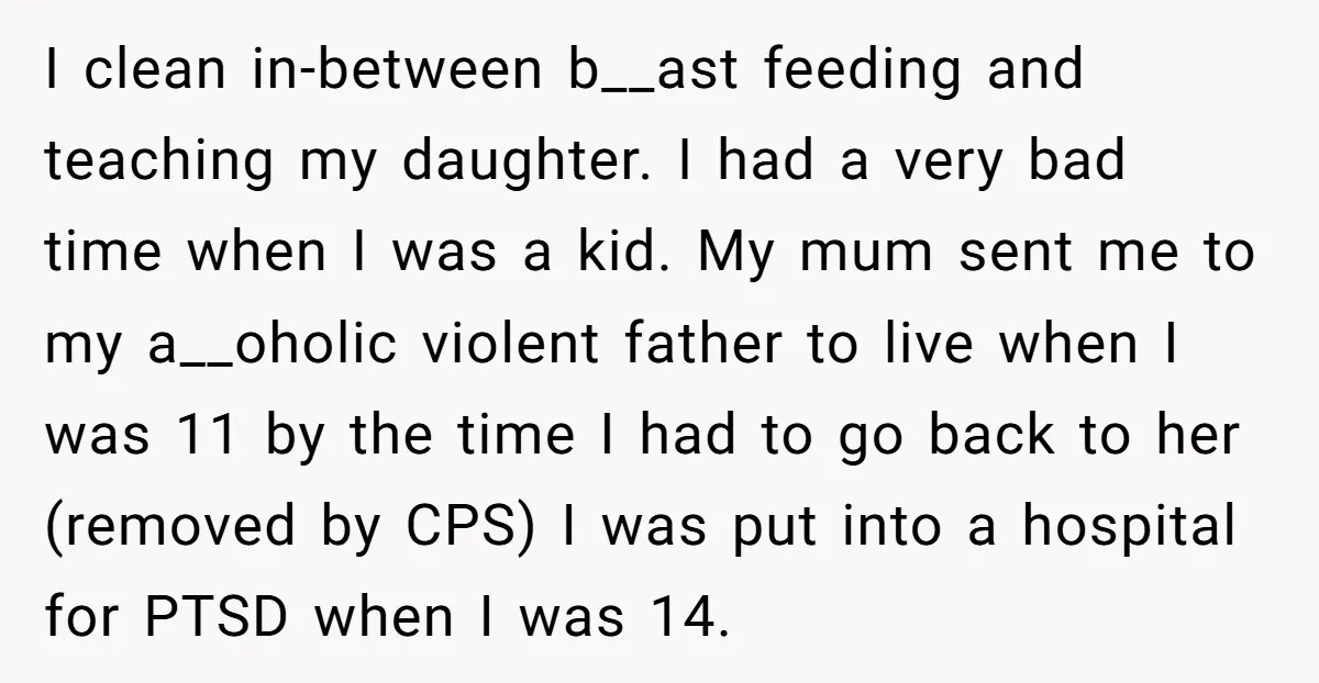 I clean in-between b__ast feeding and teaching my daughter. I had a very bad time when I was a kid. My mum sent me to my a__oholic violent father to...