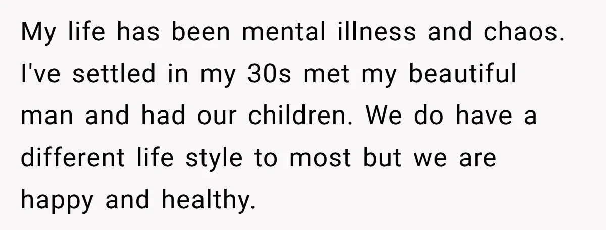 My life has been mental illness and chaos. I've settled in my 30s met my beautiful man and had our children. We do have a different life style to most...
