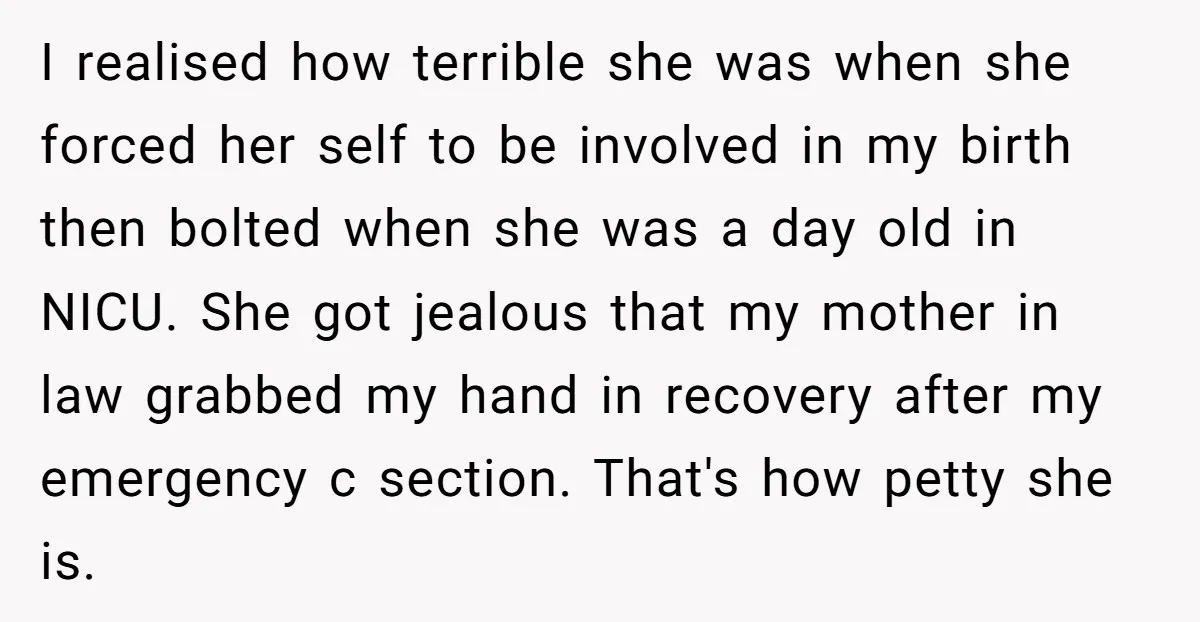 I realised how terrible she was when she forced her self to be involved in my birth then bolted when she was a day old in NICU. She got jealous...