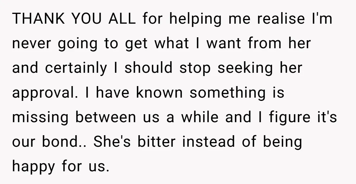 THANK YOU ALL for helping me realise I'm never going to get what I want from her and certainly I should stop seeking her approval. I have known something is...