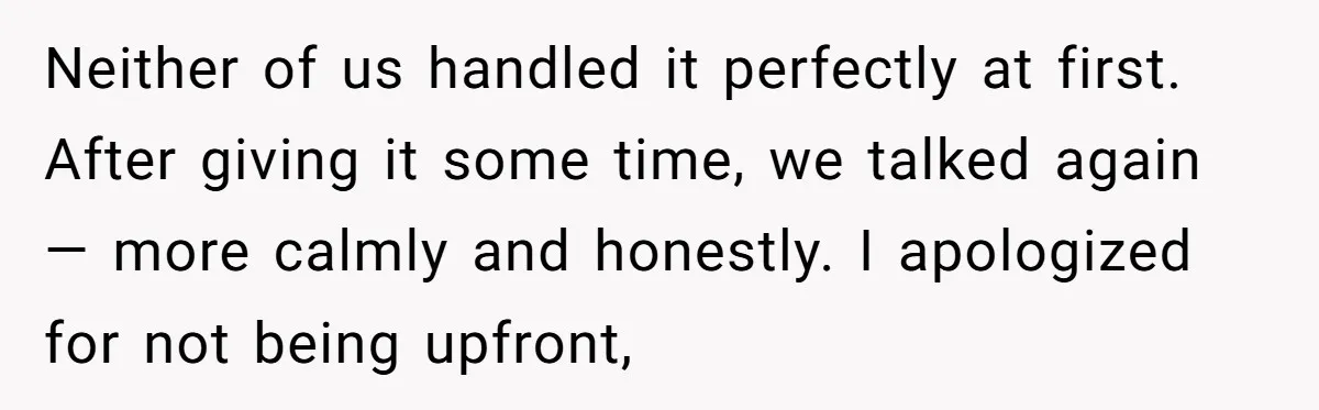 Neither of us handled it perfectly at first. After giving it some time, we talked again — more calmly and honestly. I apologized for not being upfront,