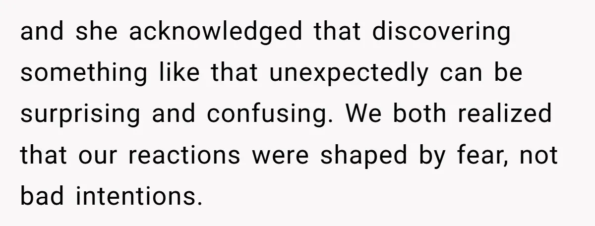 and she acknowledged that discovering something like that unexpectedly can be surprising and confusing. We both realized that our reactions were shaped by fear, not bad intentions.