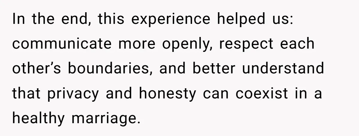 In the end, this experience helped us: communicate more openly, respect each other’s boundaries, and better understand that privacy and honesty can coexist in a healthy marriage.