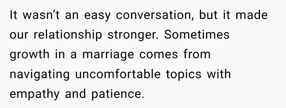 It wasn’t an easy conversation, but it made our relationship stronger. Sometimes growth in a marriage comes from navigating uncomfortable topics with empathy and patience.