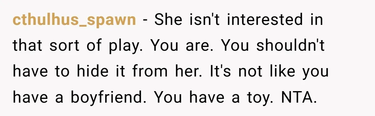 cthulhus_spawn − She isn't interested in that sort of play. You are. You shouldn't have to hide it from her. It's not like you have a boyfriend. You have a...