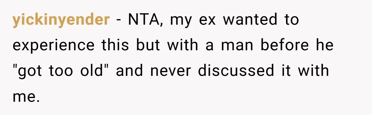 yickinyender − NTA, my ex wanted to experience this but with a man before he "got too old" and never discussed it with me.