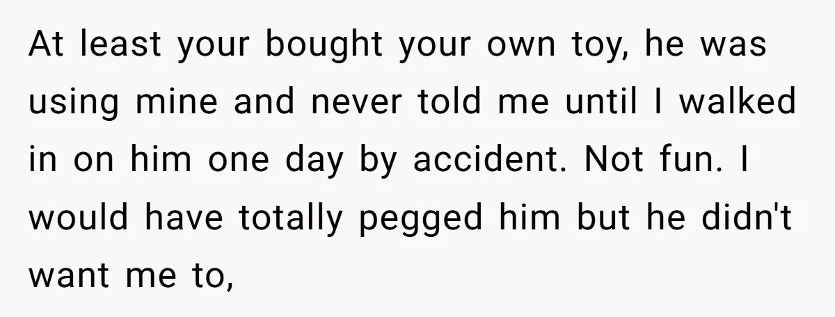 At least your bought your own toy, he was using mine and never told me until I walked in on him one day by accident. Not fun. I would have...