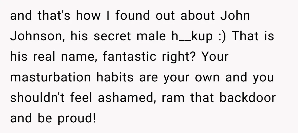 and that's how I found out about John Johnson, his secret male h__kup :) That is his real name, fantastic right? Your masturbation habits are your own and you shouldn't...
