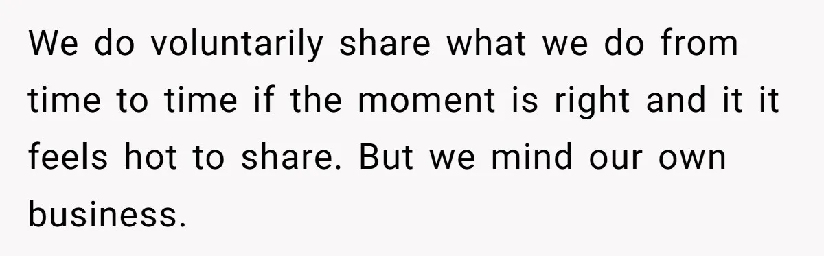 We do voluntarily share what we do from time to time if the moment is right and it it feels hot to share. But we mind our own business.