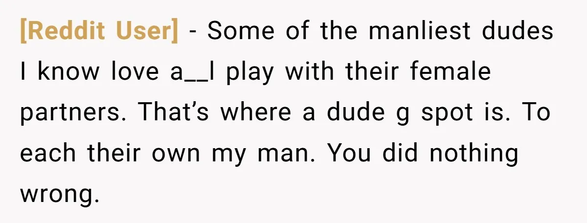 [Reddit User] − Some of the manliest dudes I know love a__l play with their female partners. That’s where a dude g spot is. To each their own my man....