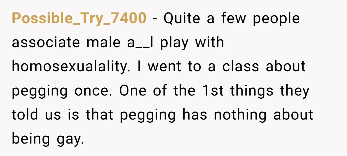 Possible_Try_7400 − Quite a few people associate male a__l play with homosexualality. I went to a class about pegging once. One of the 1st things they told us is that...