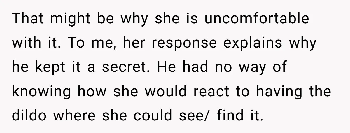 That might be why she is uncomfortable with it. To me, her response explains why he kept it a secret. He had no way of knowing how she would react...