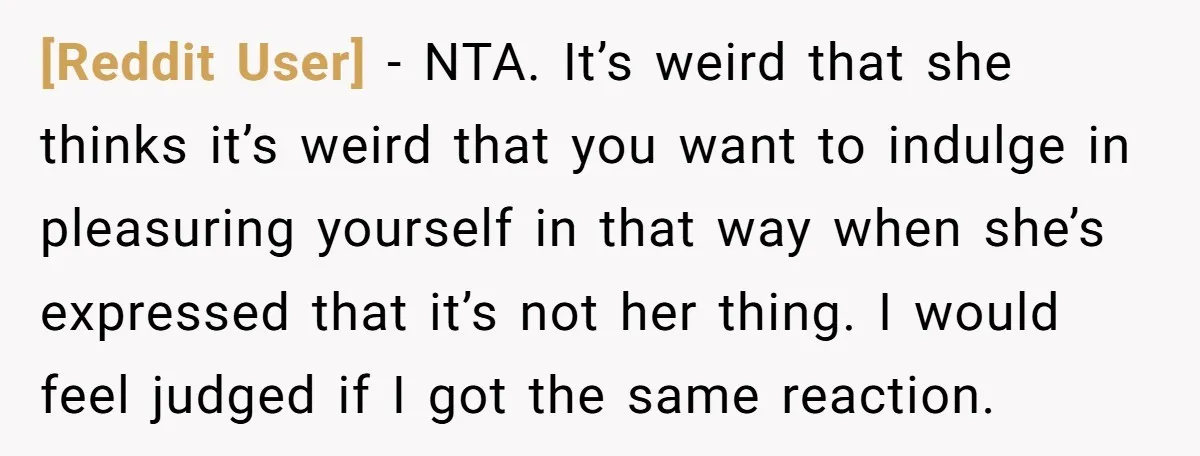 [Reddit User] − NTA. It’s weird that she thinks it’s weird that you want to indulge in pleasuring yourself in that way when she’s expressed that it’s not her thing....