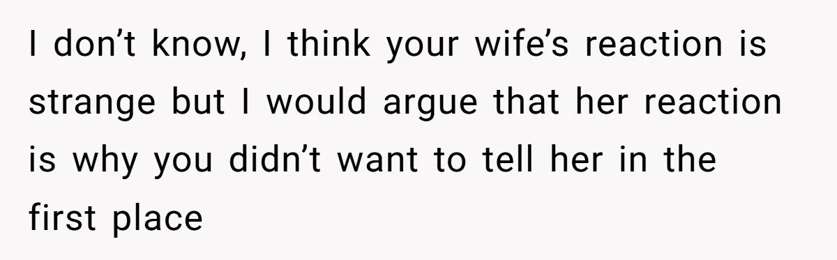 I don’t know, I think your wife’s reaction is strange but I would argue that her reaction is why you didn’t want to tell her in the first place