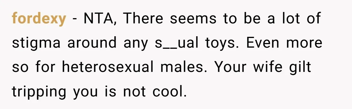 fordexy − NTA, There seems to be a lot of stigma around any s__ual toys. Even more so for heterosexual males. Your wife gilt tripping you is not cool.