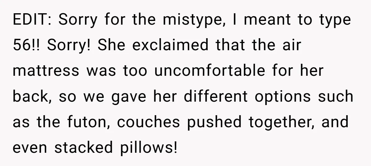 EDIT: Sorry for the mistype, I meant to type 56!! Sorry! She exclaimed that the air mattress was too uncomfortable for her back, so we gave her different options such...