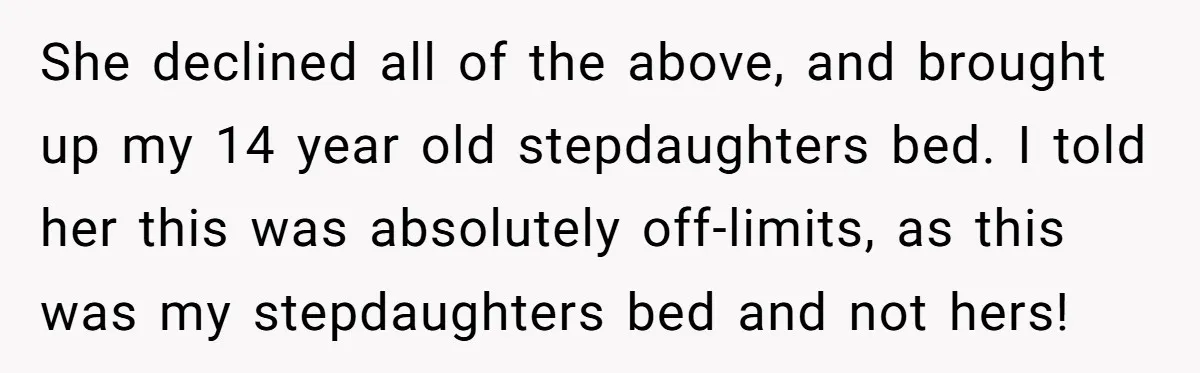 She declined all of the above, and brought up my 14 year old stepdaughters bed. I told her this was absolutely off-limits, as this was my stepdaughters bed and not...