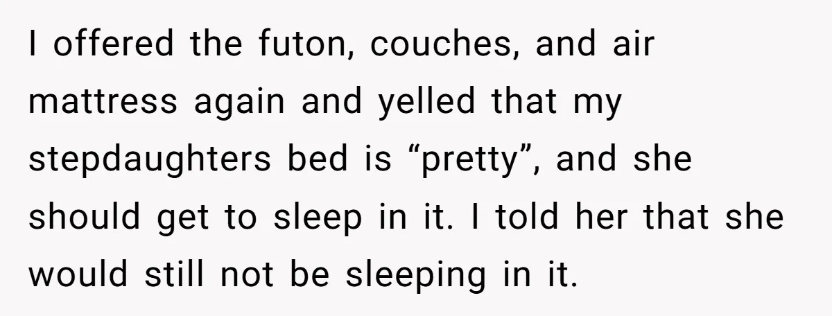 I offered the futon, couches, and air mattress again and yelled that my stepdaughters bed is “pretty”, and she should get to sleep in it. I told her that she...