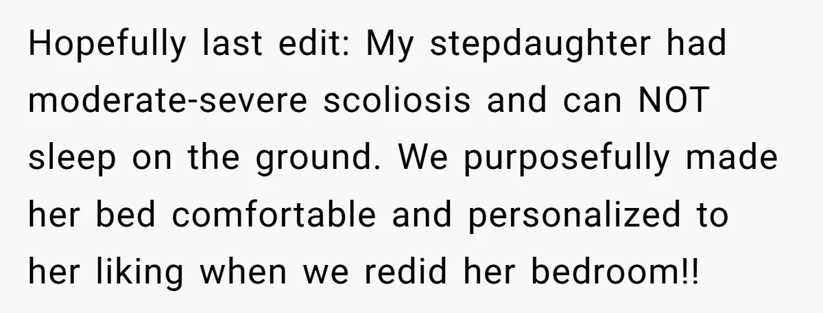 Hopefully last edit: My stepdaughter had moderate-severe scoliosis and can NOT sleep on the ground. We purposefully made her bed comfortable and personalized to her liking when we redid her...