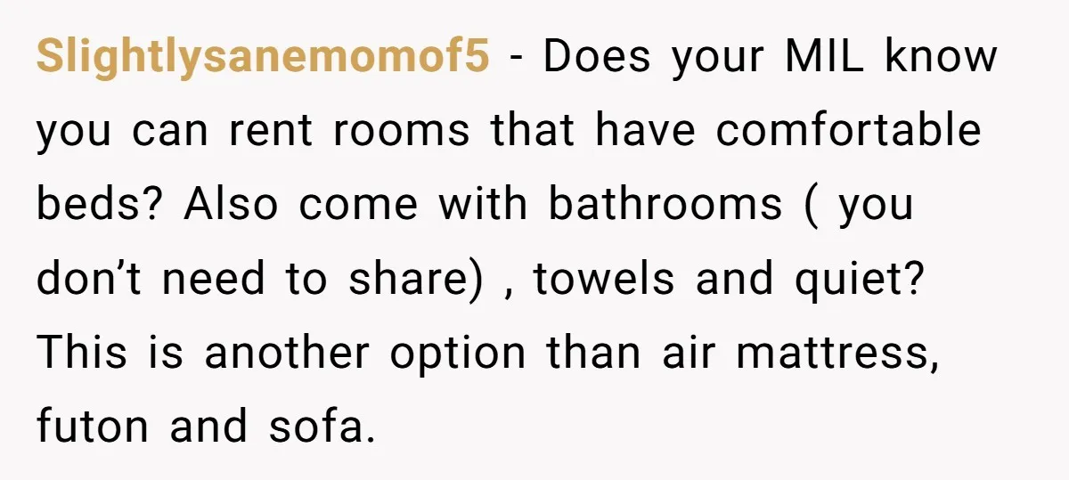 Slightlysanemomof5 − Does your MIL know you can rent rooms that have comfortable beds? Also come with bathrooms ( you don’t need to share) , towels and quiet? This is...