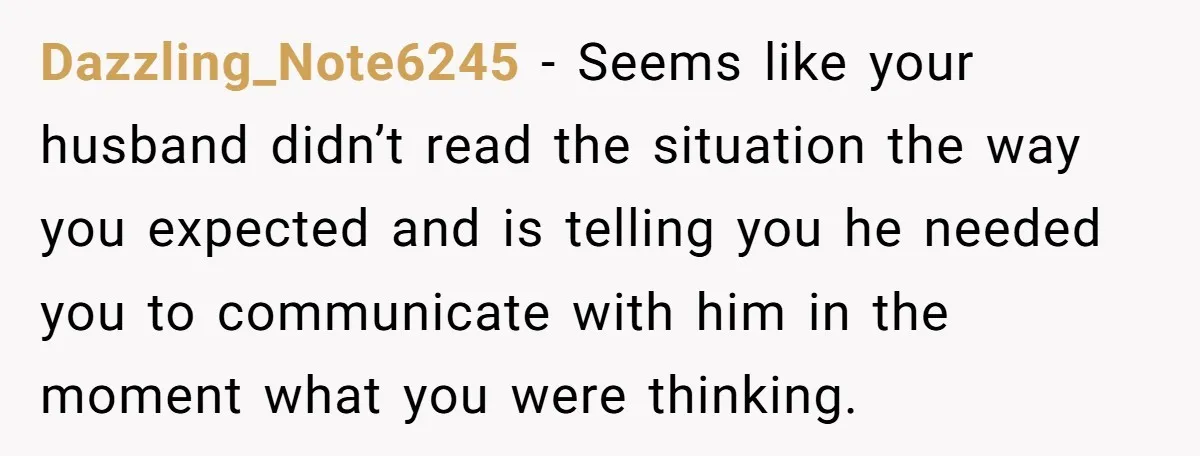 Dazzling_Note6245 − Seems like your husband didn’t read the situation the way you expected and is telling you he needed you to communicate with him in the moment what you...