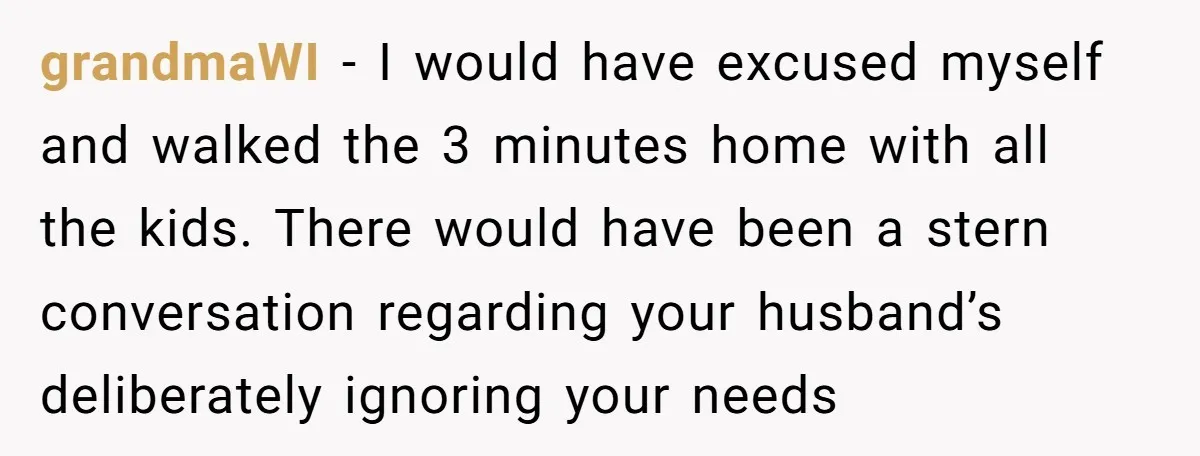 grandmaWI − I would have excused myself and walked the 3 minutes home with all the kids. There would have been a stern conversation regarding your husband’s deliberately ignoring your...