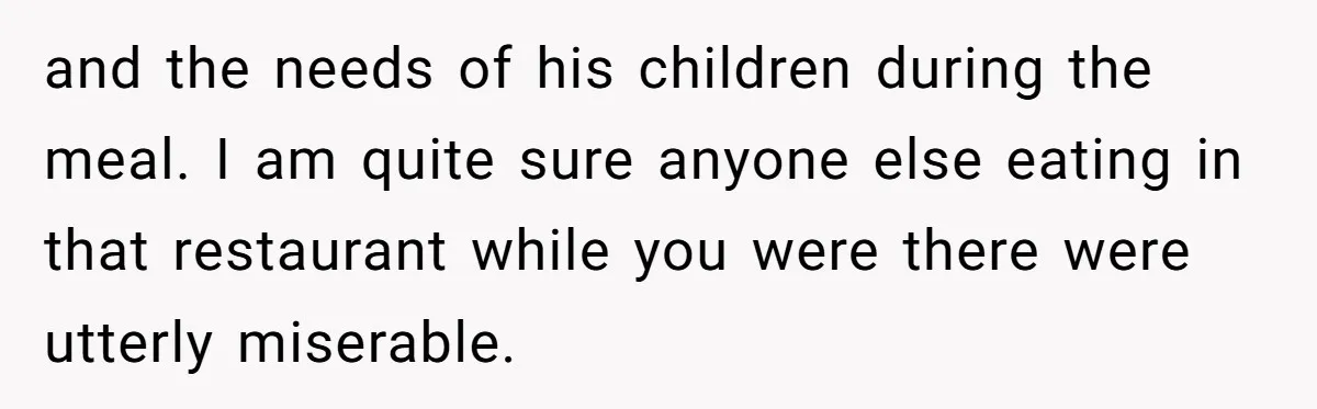 and the needs of his children during the meal. I am quite sure anyone else eating in that restaurant while you were there were utterly miserable.
